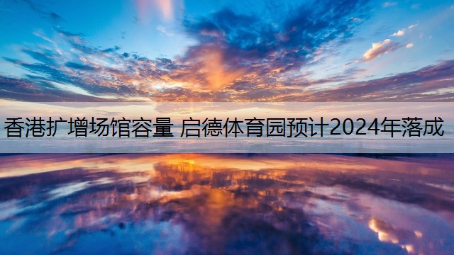 香港扩增场馆容量 启德体育园预计2024年落成